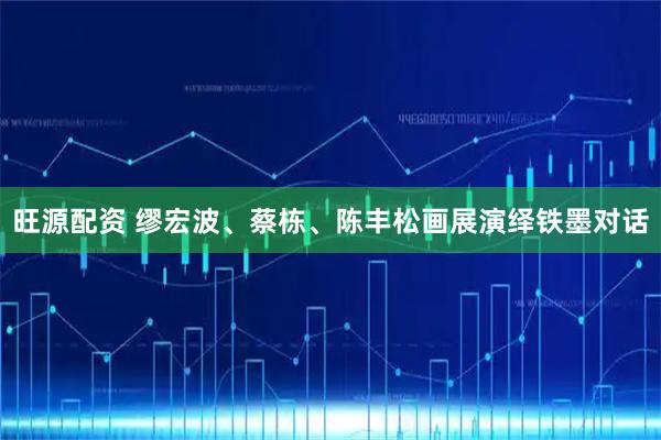 旺源配资 缪宏波、蔡栋、陈丰松画展演绎铁墨对话