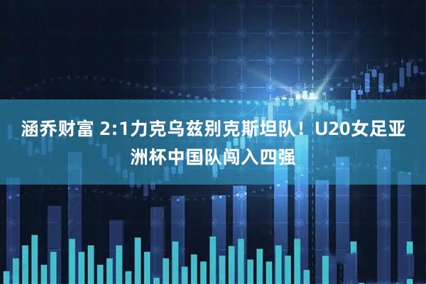 涵乔财富 2:1力克乌兹别克斯坦队!U20女足亚洲杯中国队闯入四强