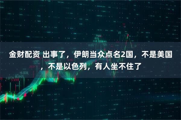金财配资 出事了，伊朗当众点名2国，不是美国，不是以色列，有人坐不住了