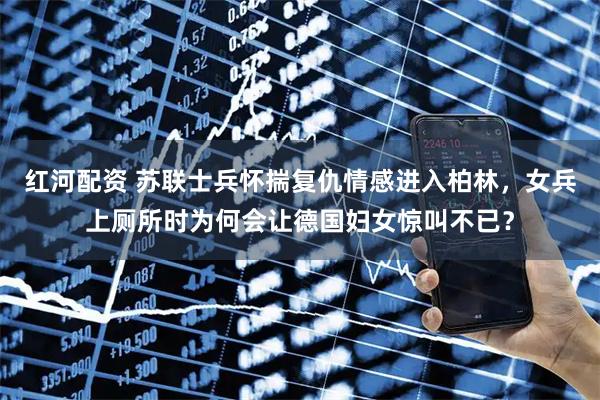 红河配资 苏联士兵怀揣复仇情感进入柏林，女兵上厕所时为何会让德国妇女惊叫不已？