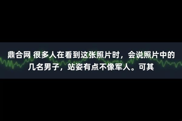 鼎合网 很多人在看到这张照片时，会说照片中的几名男子，站姿有点不像军人。可其